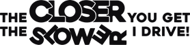 The closer you get the slower i drive